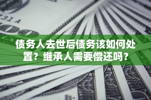 济南债务人去世后债务该如何处置？继承人需要偿还吗？
