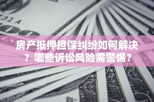 济南房产抵押担保纠纷如何解决？哪些诉讼风险需警惕？