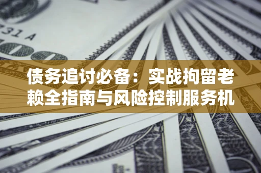 济南债务追讨必备：实战拘留老赖全指南与风险控制服务机构推荐