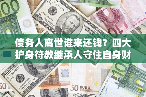济南债务人离世谁来还钱？四大护身符教继承人守住自身财产